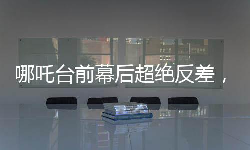 哪吒臺前幕后超絕反差，探尋神話英雄背后的故事與魅力