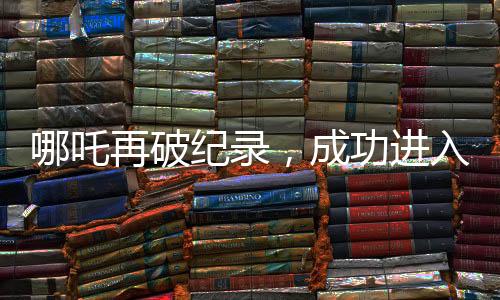 哪吒再破紀(jì)錄，成功進入影史前十大