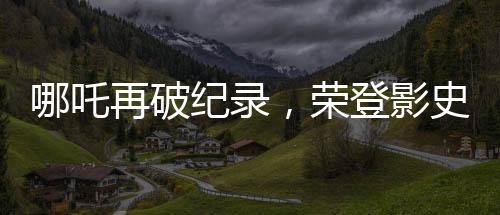 哪吒再破紀(jì)錄，榮登影史前十行列