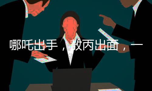 哪吒出手，敖丙出面，一場意外沖突背后的和解故事