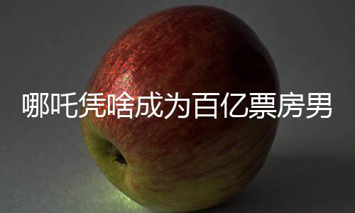 哪吒憑啥成為百億票房男主？深度剖析其魅力所在