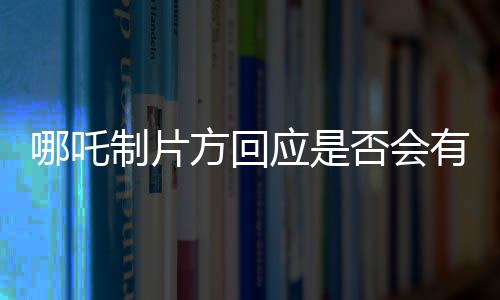 哪吒制片方回應(yīng)是否會(huì)有第三部——系列電影未來的探討