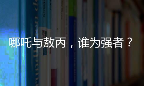 哪吒與敖丙，誰為強(qiáng)者？與鰲拜的比較又揭示了什么？