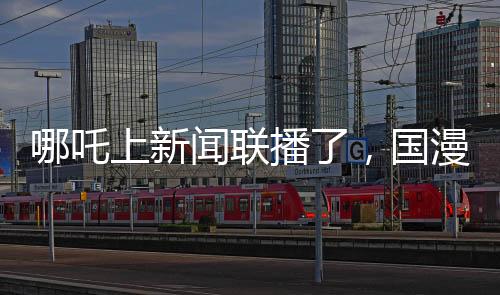 哪吒上新聞聯(lián)播了，國(guó)漫之光引領(lǐng)文化傳播新篇章