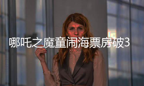 哪吒之魔童鬧海票房破35億，創(chuàng)國(guó)產(chǎn)動(dòng)畫(huà)新紀(jì)錄
