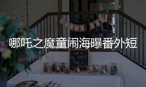 哪吒之魔童鬧海曝番外短片，精彩瞬間一網(wǎng)打盡