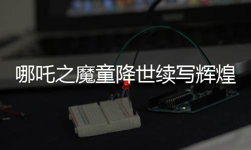 哪吒之魔童降世續(xù)寫輝煌，票房破百億挑戰(zhàn)全球頂尖！