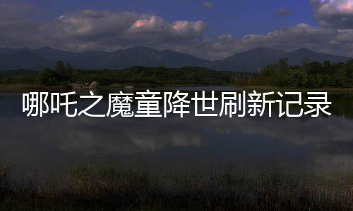 哪吒之魔童降世刷新記錄，全球票房榜前七震撼來(lái)襲！