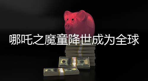 哪吒之魔童降世成為全球動畫片票房第二名，突破界限躋身全球票房榜TOP 10行列