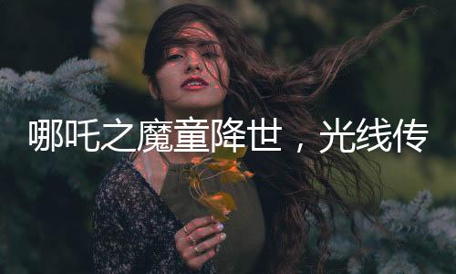 哪吒之魔童降世，光線(xiàn)傳媒投資的奇跡，贏得矚目