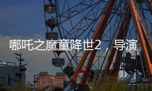 哪吒之魔童降世2，導(dǎo)演擔(dān)憂(yōu)不符合北美調(diào)性