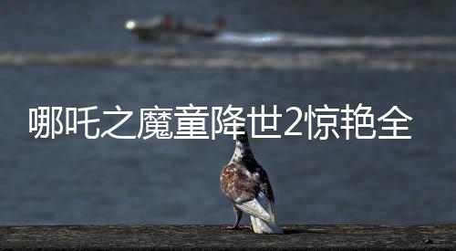 哪吒之魔童降世2驚艷全球，美媒罕見稱贊霸榜熱搜