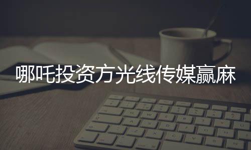 哪吒投資方光線傳媒贏麻了，一部動(dòng)畫(huà)電影的輝煌成就與深度洞察