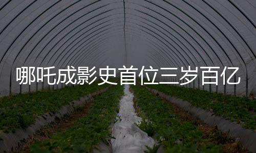 哪吒成影史首位三歲百億影人，背后的故事與意義解析