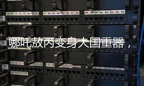 哪吒敖丙變身大國重器，炫酷科技展現(xiàn)中國力量