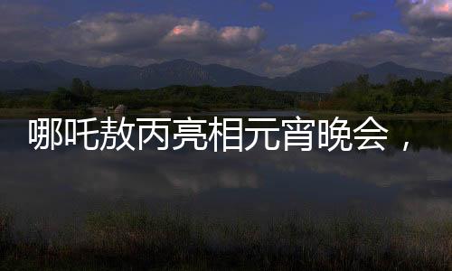 哪吒敖丙亮相元宵晚會(huì)，傳統(tǒng)文化與現(xiàn)代舞臺的璀璨交融