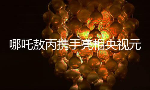 哪吒敖丙攜手亮相央視元宵晚會(huì)，傳統(tǒng)與現(xiàn)代共融的奇幻盛宴