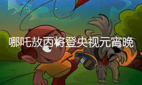 哪吒敖丙將登央視元宵晚會(huì)，傳統(tǒng)文化與現(xiàn)代舞臺(tái)的璀璨交融