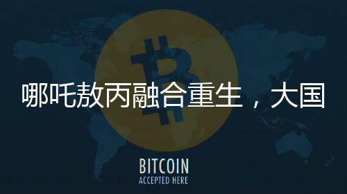 哪吒敖丙融合重生，大國(guó)重器的震撼變身