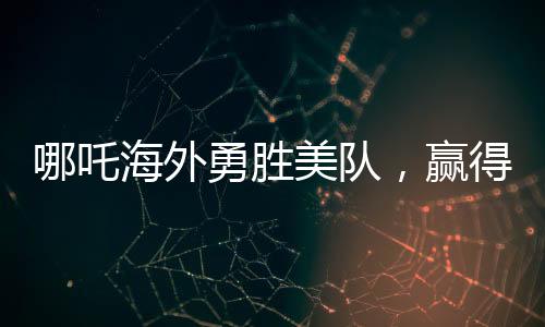 哪吒海外勇勝美隊(duì)，贏得全球矚目