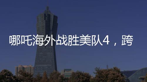 哪吒海外戰(zhàn)勝美隊(duì)4，跨界對決引發(fā)新熱議