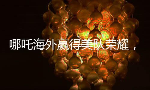 哪吒海外贏得美隊(duì)榮耀，中國(guó)文化閃耀全球電影之巔