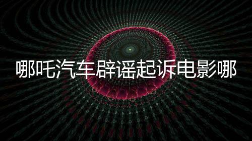 哪吒汽車辟謠起訴電影哪吒2索賠傳聞，澄清事實(shí)維護(hù)行業(yè)秩序