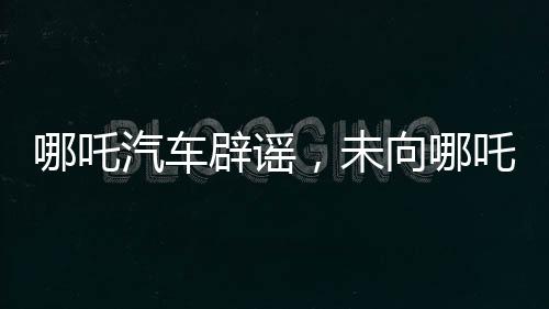 哪吒汽車辟謠，未向哪吒2索賠500萬，雙方合作正常進展