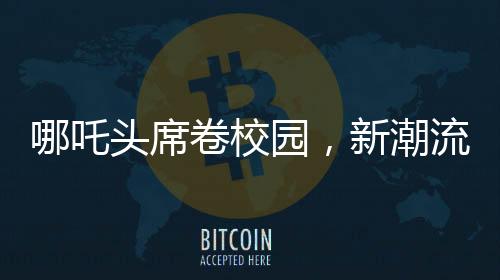 哪吒頭席卷校園，新潮流引領(lǐng)校園風(fēng)尚