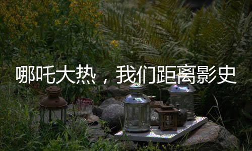 哪吒大熱，我們距離影史第一還有多遠(yuǎn)？