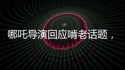 哪吒導(dǎo)演回應(yīng)啃老話題，代際關(guān)系中的挑戰(zhàn)與成長(zhǎng)