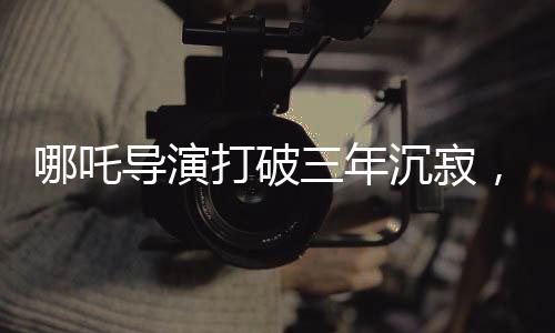 哪吒導(dǎo)演打破三年沉寂，成長(zhǎng)的足跡，勇氣與才華并重的篇章