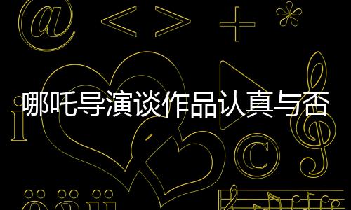 哪吒導(dǎo)演談作品認(rèn)真與否，觀眾一眼就能看出