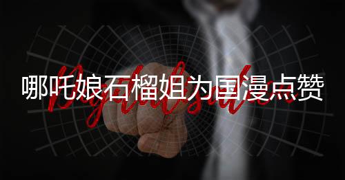 哪吒娘石榴姐為國(guó)漫點(diǎn)贊，國(guó)漫崛起的新篇章