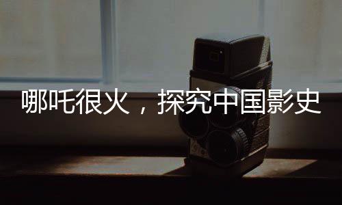 哪吒很火，探究中國(guó)影史第一的潛在距離與前景