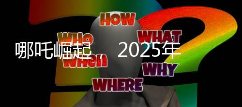 哪吒崛起， 2025年電影票房突破八十億大關(guān)，哪吒續(xù)集位列魁首