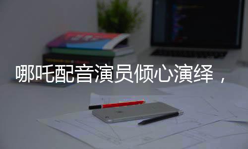 哪吒配音演員傾心演繹，配音后失聲感動萬千觀眾