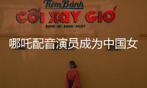 哪吒配音演員成為中國女演員票房第三、璀璨星途揭秘