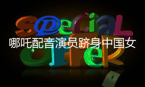 哪吒配音演員躋身中國(guó)女演員票房前三——閃耀星途揭秘