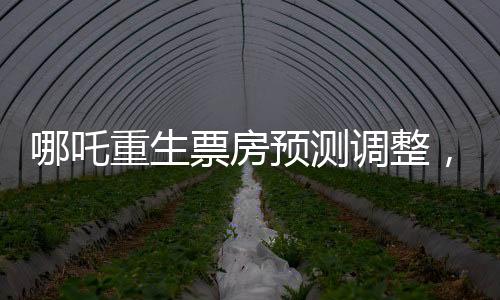 哪吒重生票房預測調(diào)整，行業(yè)內(nèi)的專家下調(diào)預測至近十四億六千萬元