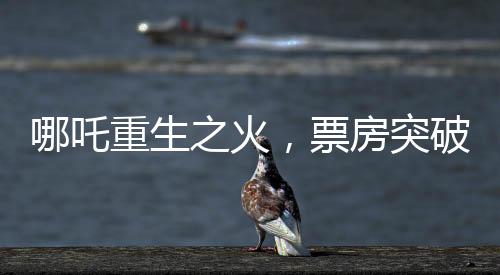 哪吒重生之火，票房突破98億大關(guān)