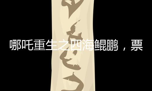 哪吒重生之四海鯤鵬，票房突破140億，刷新神話傳奇
