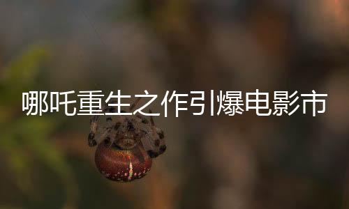 哪吒重生之作引爆電影市場(chǎng)，票房高達(dá)136億