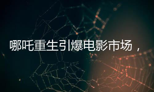 哪吒重生引爆電影市場(chǎng)，魔童降世票房沖破十三億大關(guān)