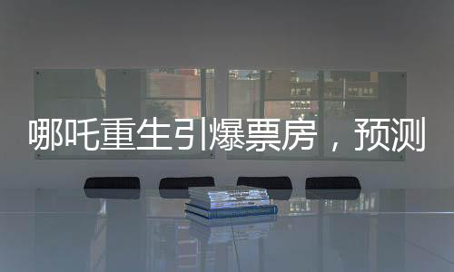 哪吒重生引爆票房，預(yù)測哪吒2總票房將超108億