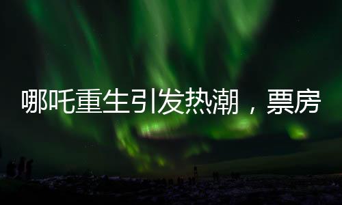 哪吒重生引發(fā)熱潮，票房突破95億大關(guān)——?jiǎng)?chuàng)造新的電影里程碑