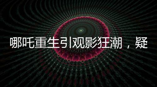 哪吒重生引觀影狂潮，疑成影史新票房冠軍