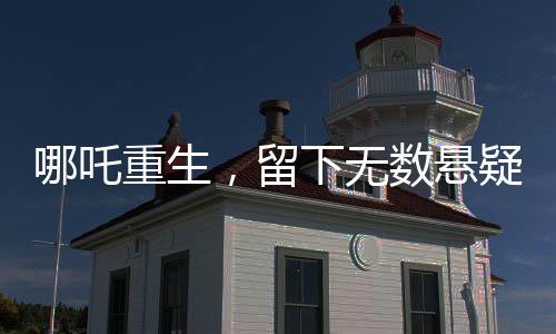 哪吒重生，留下無(wú)數(shù)懸疑，導(dǎo)演深感壓力，為挖坑過(guò)度正面對(duì)決