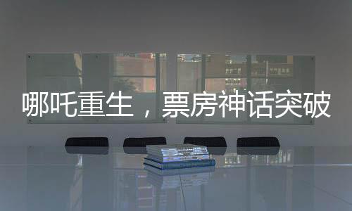 哪吒重生，票房神話突破140億元，刷新行業(yè)記錄！