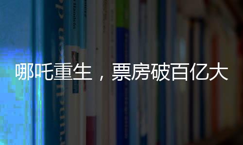 哪吒重生，票房破百億大關(guān)，究竟隱藏哪些魔力？一探究竟！